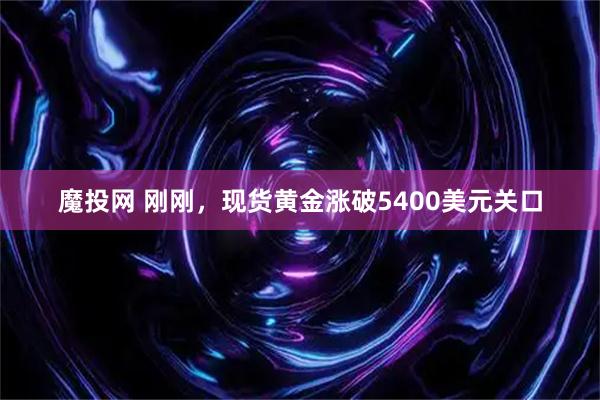 魔投网 刚刚，现货黄金涨破5400美元关口