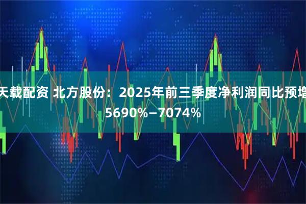 天载配资 北方股份：2025年前三季度净利润同比预增5690%—7074%