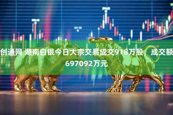 创通网 湖南白银今日大宗交易成交918万股，成交额697092万元