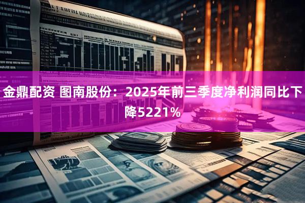 金鼎配资 图南股份：2025年前三季度净利润同比下降5221%