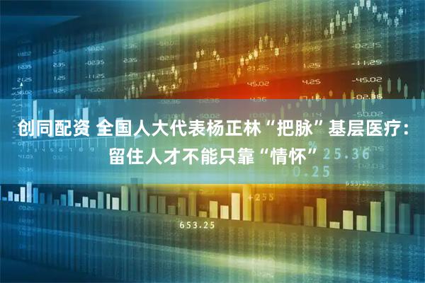 创同配资 全国人大代表杨正林“把脉”基层医疗：留住人才不能只靠“情怀”