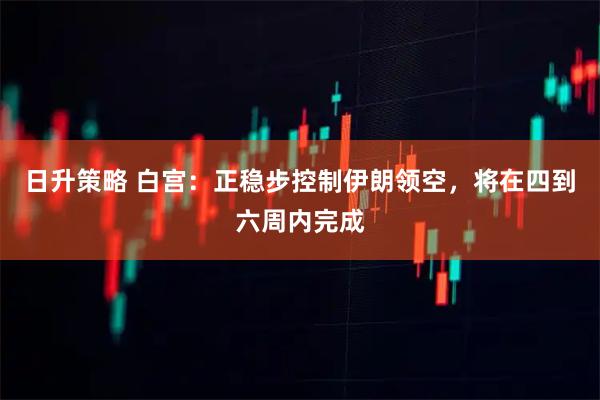 日升策略 白宫：正稳步控制伊朗领空，将在四到六周内完成