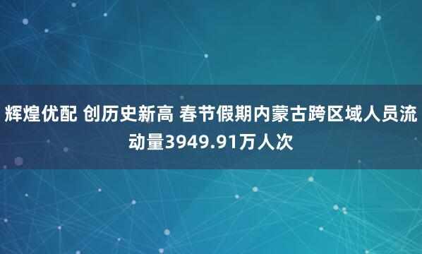 辉煌优配 创历史新高 春节假期内蒙古跨区域人员流动量3949.91万人次