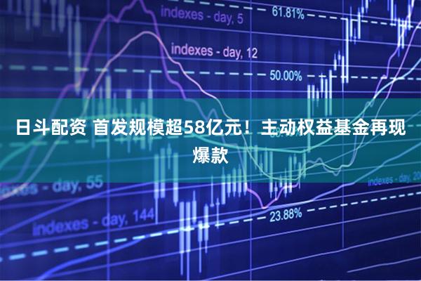 日斗配资 首发规模超58亿元！主动权益基金再现爆款