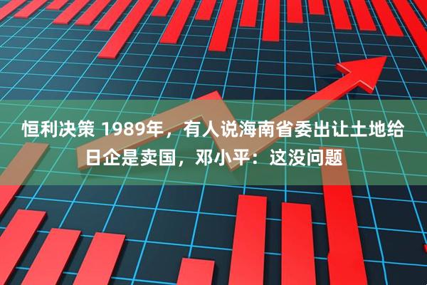 恒利决策 1989年，有人说海南省委出让土地给日企是卖国，邓小平：这没问题