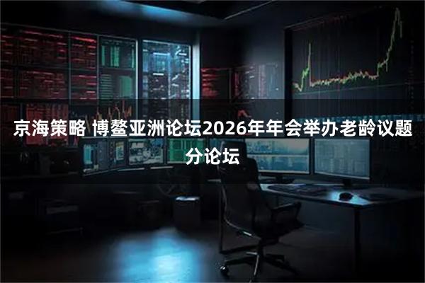 京海策略 博鳌亚洲论坛2026年年会举办老龄议题分论坛