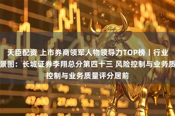 天臣配资 上市券商领军人物领导力TOP榜丨行业数据评价全景图：长城证券李翔总分第四十三 风险控制与业务质量评分居前