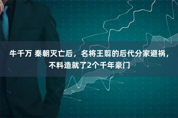 牛千万 秦朝灭亡后，名将王翦的后代分家避祸，不料造就了2个千年豪门